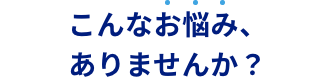 こんなお悩み、ありませんか？